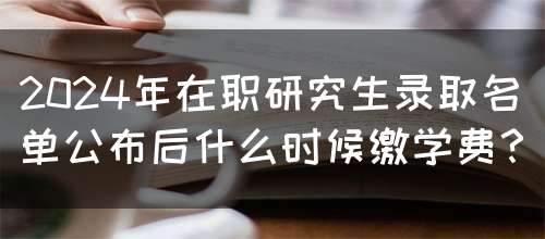 2024年在职研究生录取名单公布后什么时候缴学费？