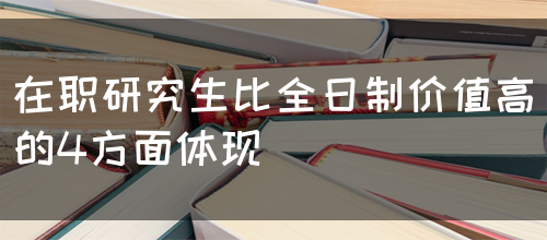 在职研究生比全日制价值高的4方面体现