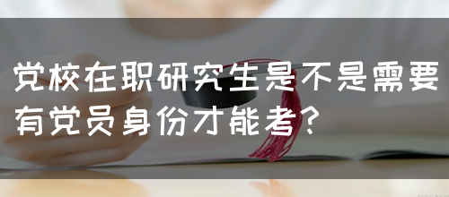 党校在职研究生是不是需要有党员身份才能考？