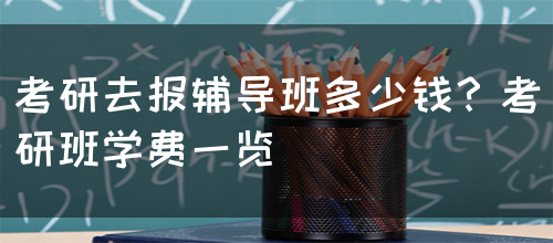 考研去报辅导班多少钱？考研班学费一览