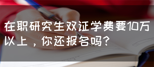 在职研究生双证学费要10万以上，你还报名吗？