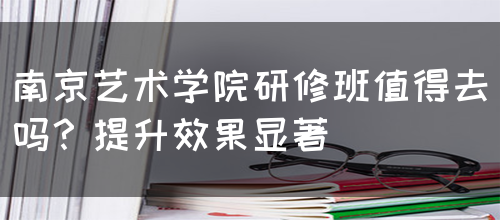 南京艺术学院研修班值得去吗？提升效果显著