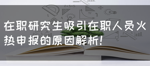 在职研究生吸引在职人员火热申报的原因解析！
