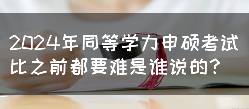 2024年同等学力申硕考试比之前都要难是谁说的？