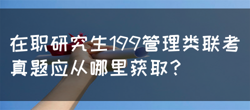 在职研究生199管理类联考真题应从哪里获取？