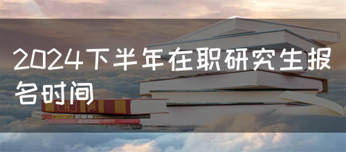 2024下半年在职研究生报名时间