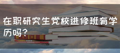 在职研究生党校进修班有学历吗？