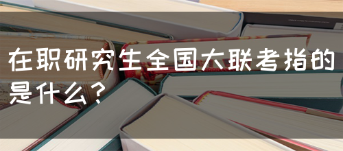 在职研究生全国大联考指的是什么？