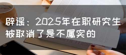 辟谣：2025年在职研究生被取消了是不属实的