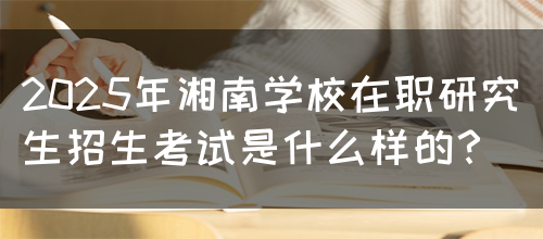 2025年湘南学校在职研究生招生考试是什么样的？