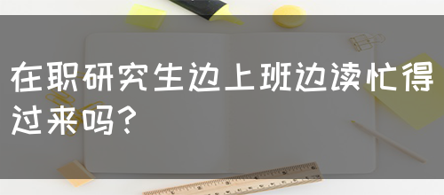 在职研究生边上班边读忙得过来吗？