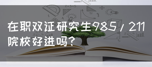 在职双证研究生985/211院校好进吗？