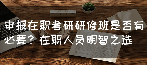 申报在职考研研修班是否有必要？在职人员明智之选(图1)
