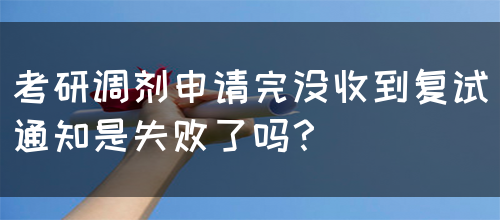 考研调剂申请完没收到复试通知是失败了吗？(图1)