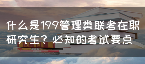 什么是199管理类联考在职研究生？必知的考试要点(图1)