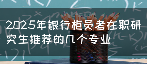 2025年银行柜员考在职研究生推荐的几个专业(图1)