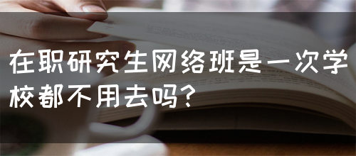 在职研究生网络班是一次学校都不用去吗？