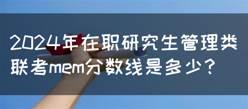 2024年在职研究生管理类联考mem分数线是多少？