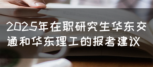 2025年在职研究生华东交通和华东理工的报考建议