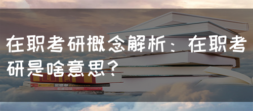 在职考研概念解析：在职考研是啥意思？