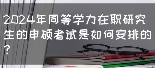 2024年同等学力在职研究生的申硕考试是如何安排的？