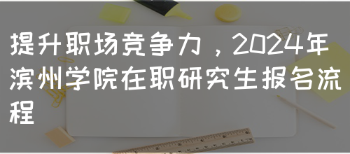 提升职场竞争力,2024年滨州学院在职研究生报名流程(图1) 提升职场竞争力,2024年滨州学院在职研究生报名流程(图1)