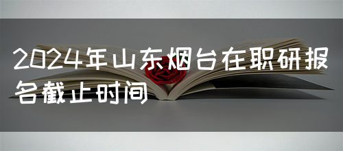 2024年山东烟台在职研报名截止时间